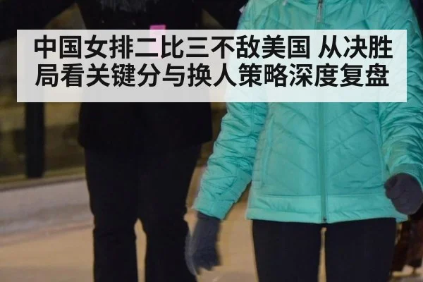中国女排二比三不敌美国 从决胜局看关键分与换人策略深度复盘